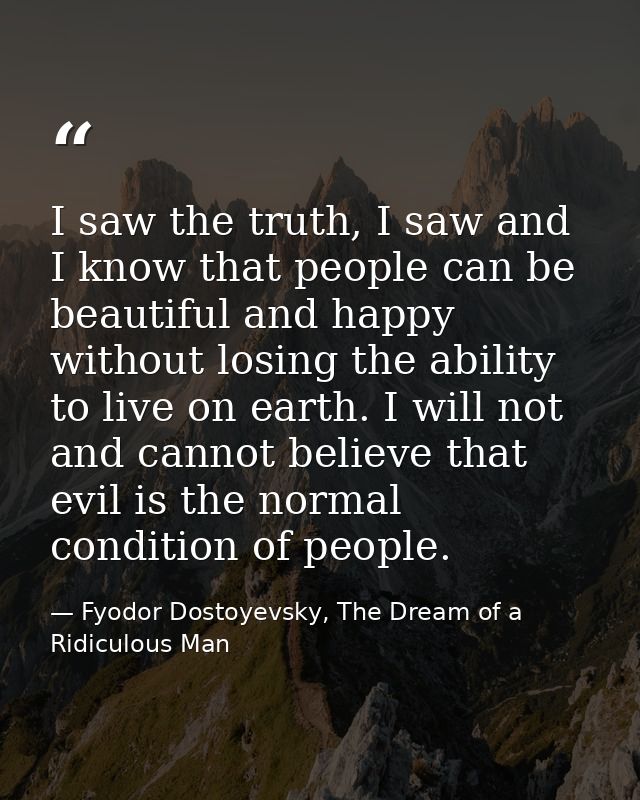 I saw the truth, I saw and I know that people can be beautiful and happy without losing the ability to live on earth. I  — Fyodor Dostoyevsky, The Dream of a Ridiculous Man