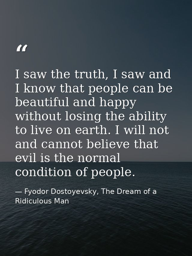 I saw the truth, I saw and I know that people can be beautiful and happy without losing the ability to live on earth. I  — Fyodor Dostoyevsky, The Dream of a Ridiculous Man