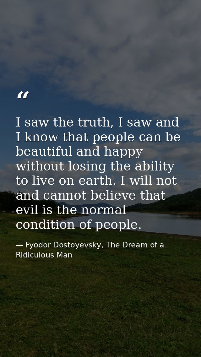 I saw the truth, I saw and I know that people can be beautiful and happy without losing the ability to live on earth. I  — Fyodor Dostoyevsky, The Dream of a Ridiculous Man