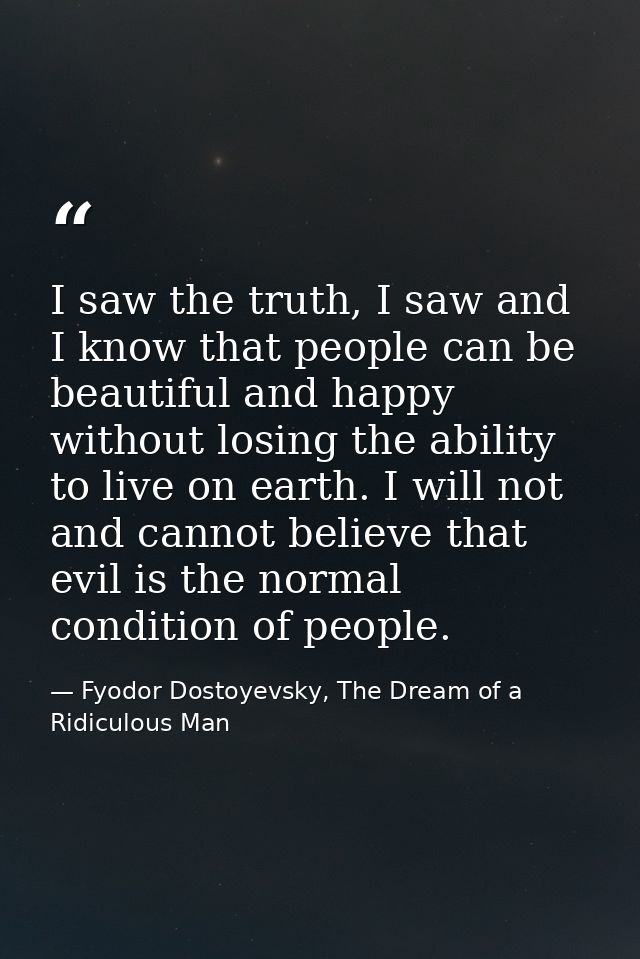 I saw the truth, I saw and I know that people can be beautiful and happy without losing the ability to live on earth. I  — Fyodor Dostoyevsky, The Dream of a Ridiculous Man