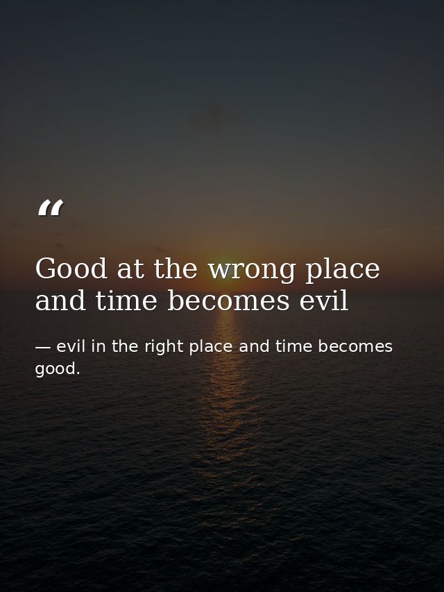 Good at the wrong place and time becomes evil — evil in the right place and time becomes good.