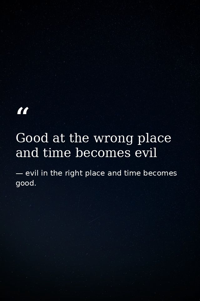 Good at the wrong place and time becomes evil — evil in the right place and time becomes good.
