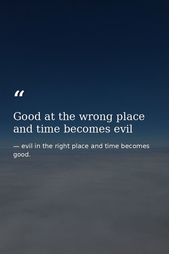 Good at the wrong place and time becomes evil — evil in the right place and time becomes good.
