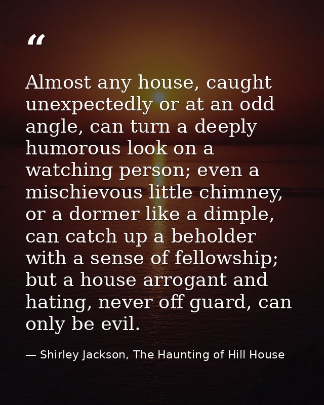Almost any house, caught unexpectedly or at an odd angle, can turn a deeply humorous look on a watching person; even a m — Shirley Jackson, The Haunting of Hill House