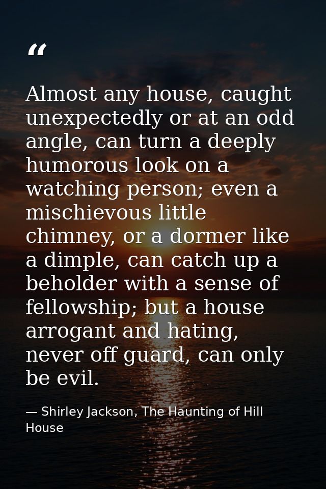 Almost any house, caught unexpectedly or at an odd angle, can turn a deeply humorous look on a watching person; even a m — Shirley Jackson, The Haunting of Hill House