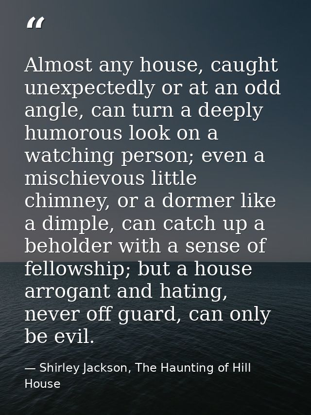 Almost any house, caught unexpectedly or at an odd angle, can turn a deeply humorous look on a watching person; even a m — Shirley Jackson, The Haunting of Hill House