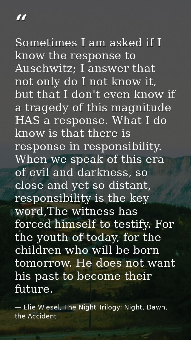 Sometimes I am asked if I know the response to Auschwitz; I answer that not only do I not know it, but that I don't even — Elie Wiesel, The Night Trilogy: Night, Dawn, the Accident