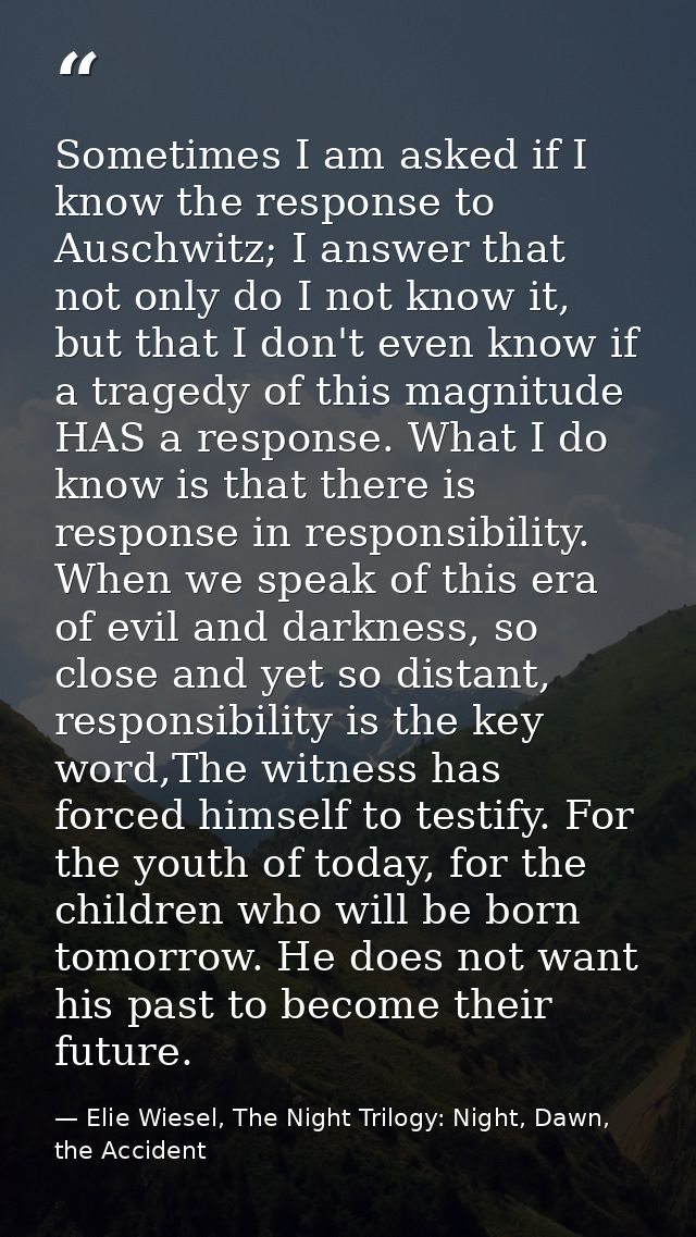 Sometimes I am asked if I know the response to Auschwitz; I answer that not only do I not know it, but that I don't even — Elie Wiesel, The Night Trilogy: Night, Dawn, the Accident