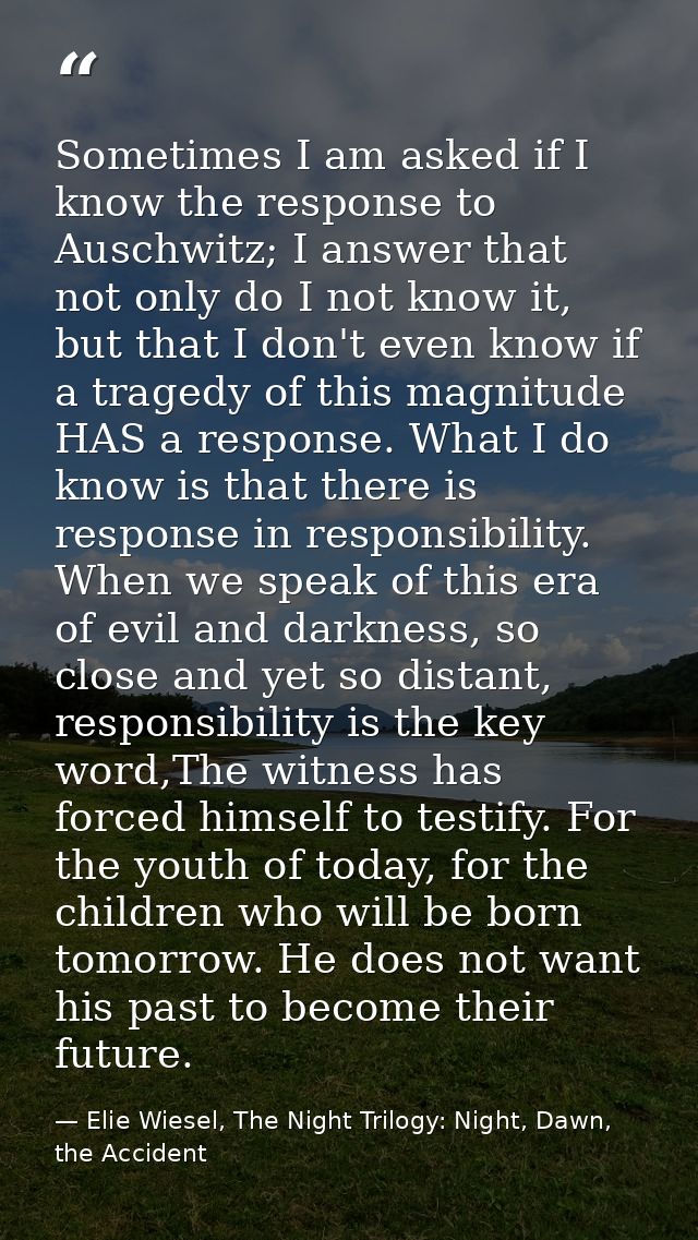 Sometimes I am asked if I know the response to Auschwitz; I answer that not only do I not know it, but that I don't even — Elie Wiesel, The Night Trilogy: Night, Dawn, the Accident