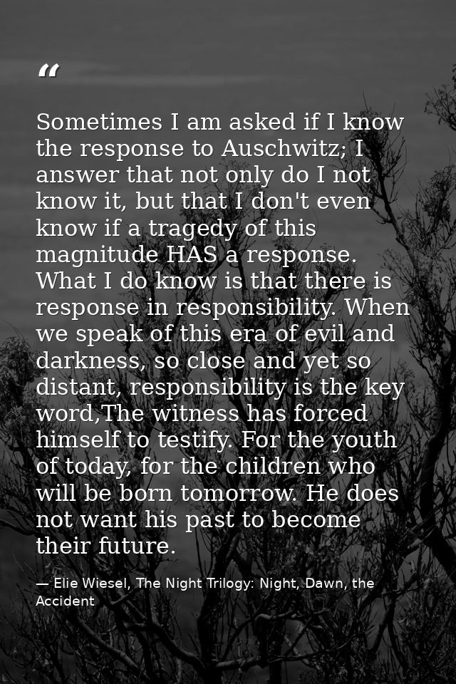 Sometimes I am asked if I know the response to Auschwitz; I answer that not only do I not know it, but that I don't even — Elie Wiesel, The Night Trilogy: Night, Dawn, the Accident