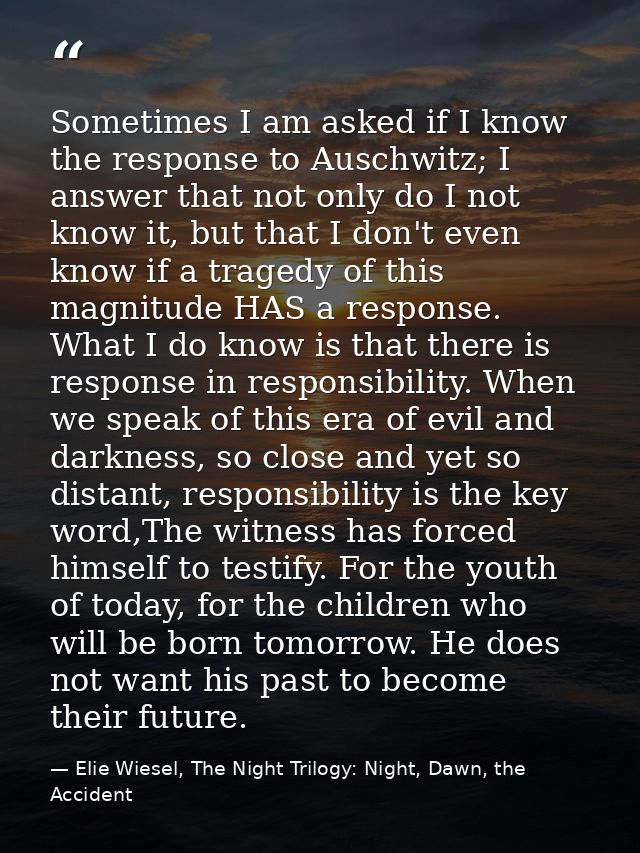 Sometimes I am asked if I know the response to Auschwitz; I answer that not only do I not know it, but that I don't even — Elie Wiesel, The Night Trilogy: Night, Dawn, the Accident