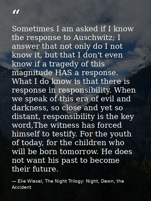 Sometimes I am asked if I know the response to Auschwitz; I answer that not only do I not know it, but that I don't even — Elie Wiesel, The Night Trilogy: Night, Dawn, the Accident