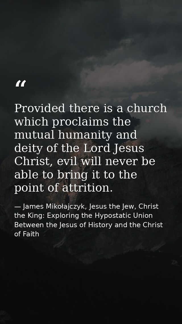 Provided there is a church which proclaims the mutual humanity and deity of the Lord Jesus Christ, evil will never be ab — James Mikołajczyk, Jesus the Jew, Christ the King: Exploring the Hypostatic Union Between the Jesus of History and the Christ of Faith