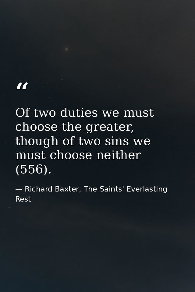 Of two duties we must choose the greater, though of two sins we must choose neither (556). — Richard Baxter, The Saints' Everlasting Rest