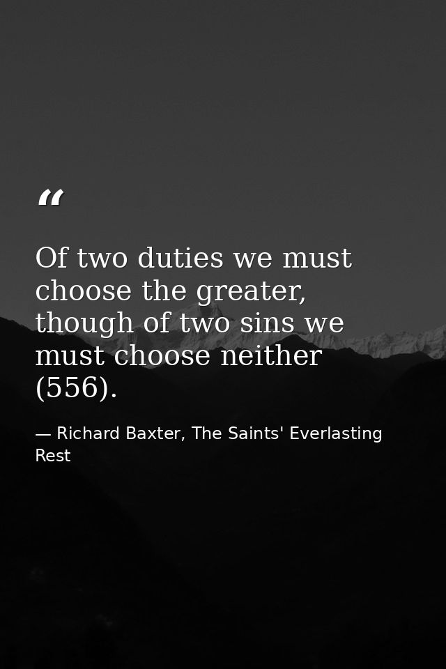 Of two duties we must choose the greater, though of two sins we must choose neither (556). — Richard Baxter, The Saints' Everlasting Rest