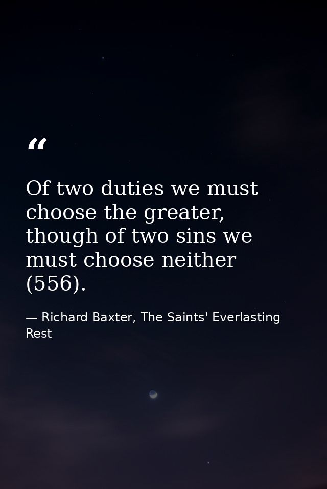 Of two duties we must choose the greater, though of two sins we must choose neither (556). — Richard Baxter, The Saints' Everlasting Rest