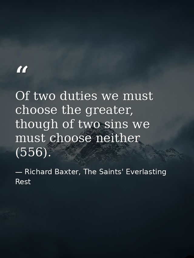 Of two duties we must choose the greater, though of two sins we must choose neither (556). — Richard Baxter, The Saints' Everlasting Rest