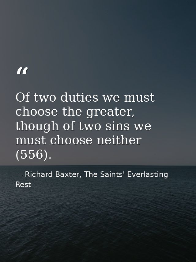 Of two duties we must choose the greater, though of two sins we must choose neither (556). — Richard Baxter, The Saints' Everlasting Rest