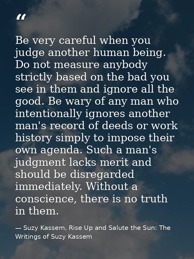 Be very careful when you judge another human being. Do not measure anybody strictly based on the bad you see in them and — Suzy Kassem, Rise Up and Salute the Sun: The Writings of Suzy Kassem