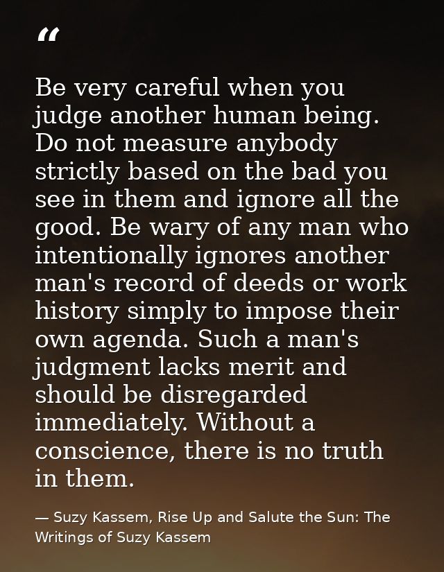 Be very careful when you judge another human being. Do not measure anybody strictly based on the bad you see in them and — Suzy Kassem, Rise Up and Salute the Sun: The Writings of Suzy Kassem
