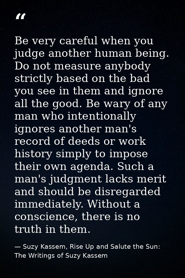 Be very careful when you judge another human being. Do not measure anybody strictly based on the bad you see in them and — Suzy Kassem, Rise Up and Salute the Sun: The Writings of Suzy Kassem