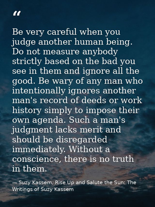 Be very careful when you judge another human being. Do not measure anybody strictly based on the bad you see in them and — Suzy Kassem, Rise Up and Salute the Sun: The Writings of Suzy Kassem