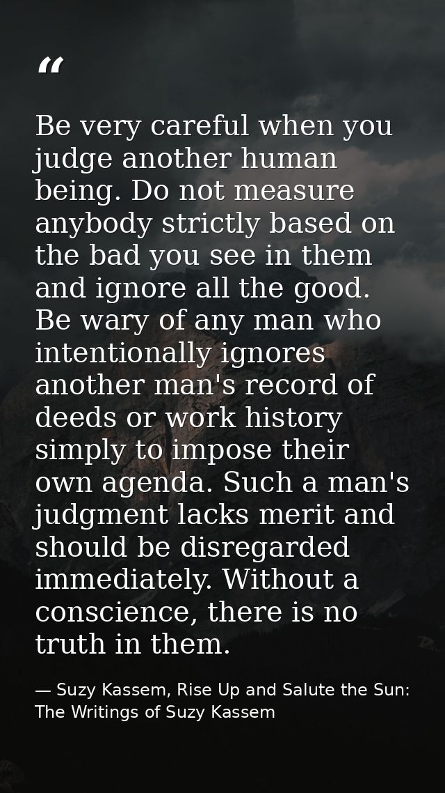 Be very careful when you judge another human being. Do not measure anybody strictly based on the bad you see in them and — Suzy Kassem, Rise Up and Salute the Sun: The Writings of Suzy Kassem