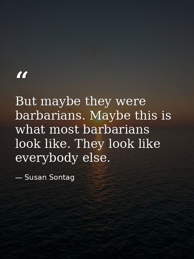 But maybe they were barbarians. Maybe this is what most barbarians look like. They look like everybody else. — Susan Sontag