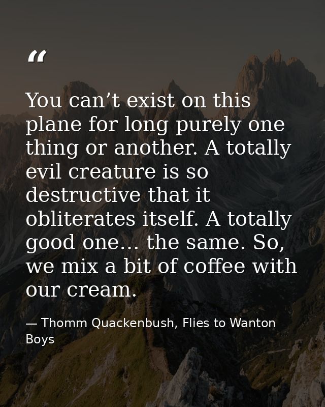 You can’t exist on this plane for long purely one thing or another. A totally evil creature is so destructive that it ob — Thomm Quackenbush, Flies to Wanton Boys