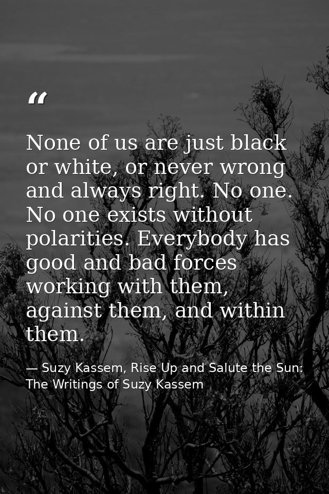 None of us are just black or white, or never wrong and always right. No one. No one exists without polarities. Everybody — Suzy Kassem, Rise Up and Salute the Sun: The Writings of Suzy Kassem