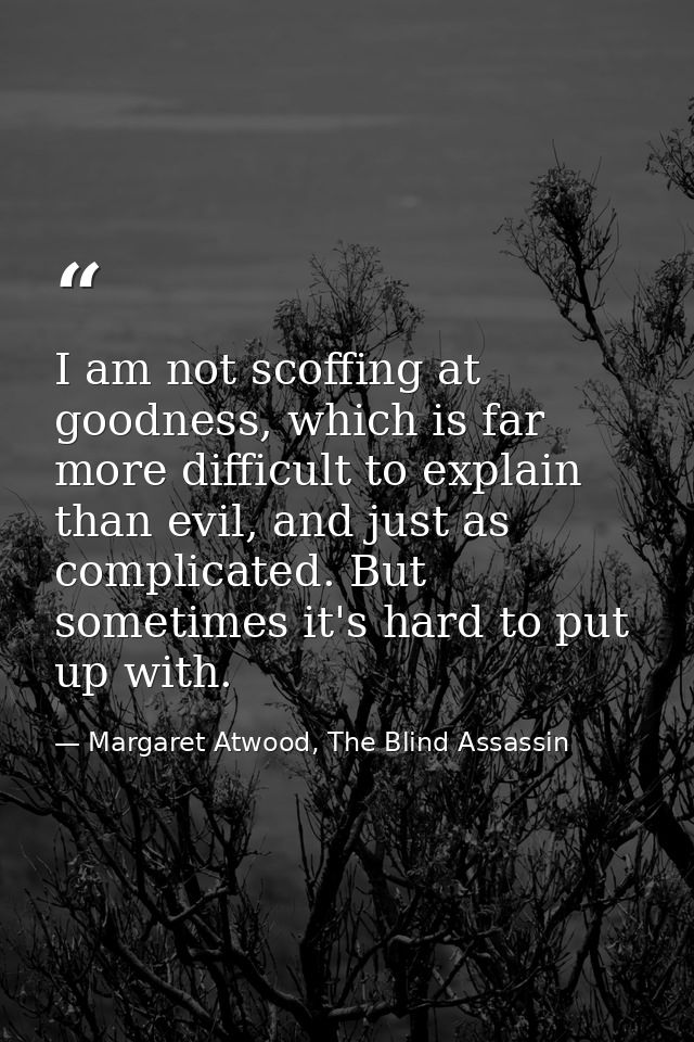 I am not scoffing at goodness, which is far more difficult to explain than evil, and just as complicated. But sometimes  — Margaret Atwood, The Blind Assassin
