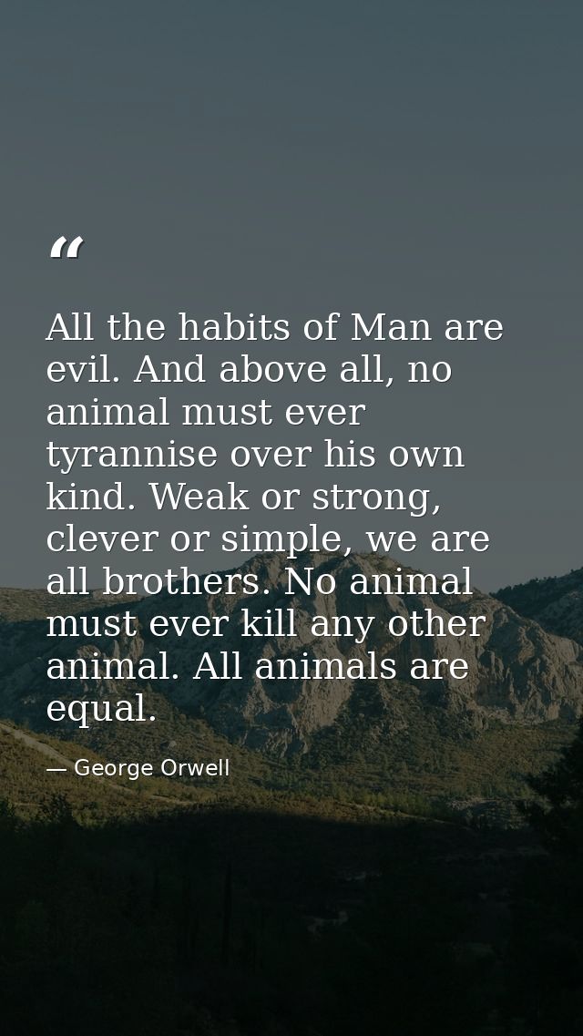 All the habits of Man are evil. And above all, no animal must ever tyrannise over his own kind. Weak or strong, clever o — George Orwell