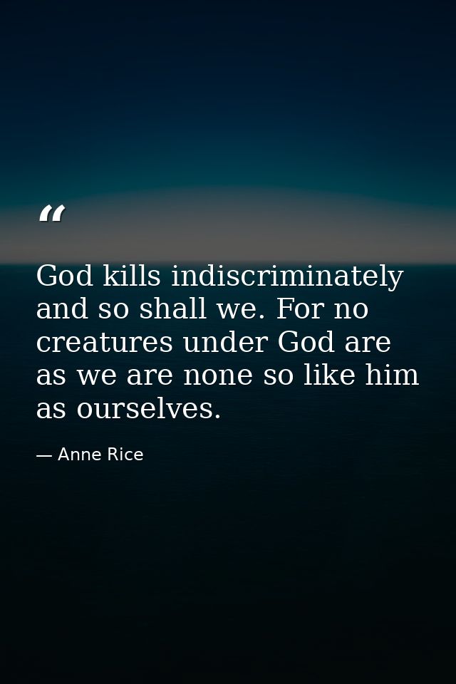 God kills indiscriminately and so shall we. For no creatures under God are as we are none so like him as ourselves. — Anne Rice