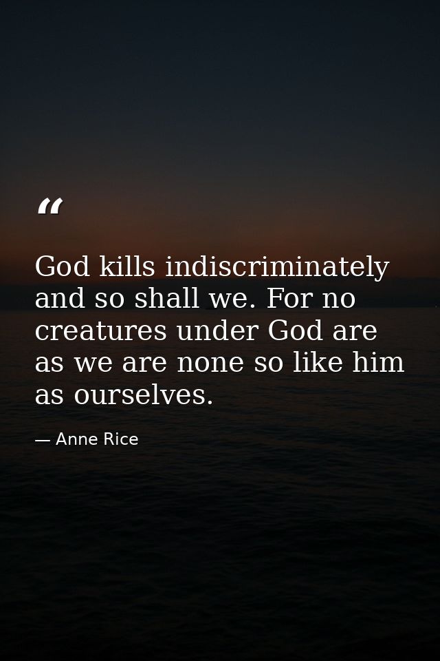 God kills indiscriminately and so shall we. For no creatures under God are as we are none so like him as ourselves. — Anne Rice