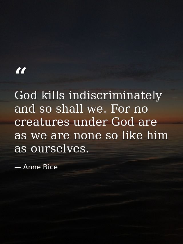 God kills indiscriminately and so shall we. For no creatures under God are as we are none so like him as ourselves. — Anne Rice