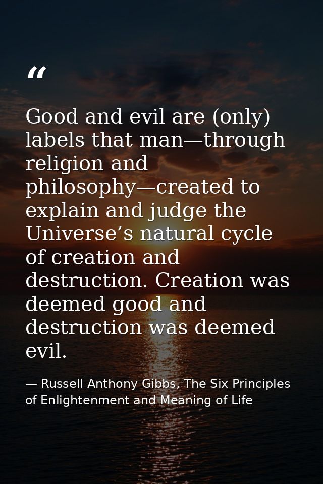 Good and evil are (only) labels that man—through religion and philosophy—created to explain and judge the Universe’s nat — Russell Anthony Gibbs, The Six Principles of Enlightenment and Meaning of Life