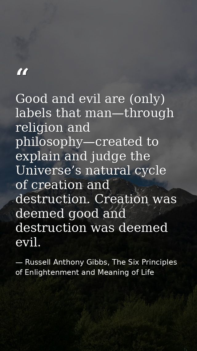 Good and evil are (only) labels that man—through religion and philosophy—created to explain and judge the Universe’s nat — Russell Anthony Gibbs, The Six Principles of Enlightenment and Meaning of Life