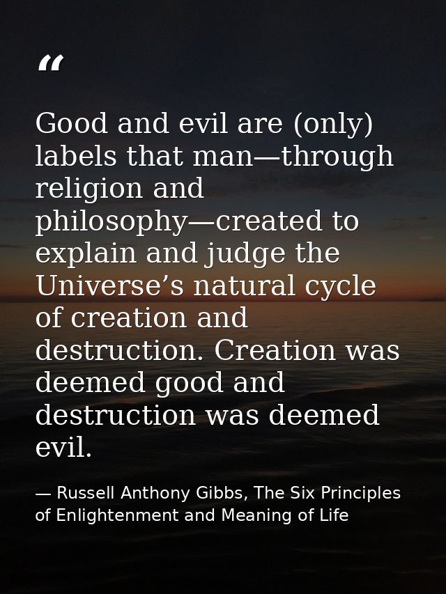 Good and evil are (only) labels that man—through religion and philosophy—created to explain and judge the Universe’s nat — Russell Anthony Gibbs, The Six Principles of Enlightenment and Meaning of Life