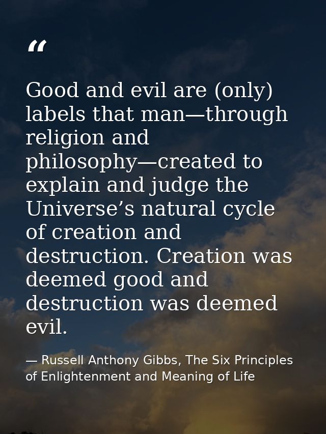 Good and evil are (only) labels that man—through religion and philosophy—created to explain and judge the Universe’s nat — Russell Anthony Gibbs, The Six Principles of Enlightenment and Meaning of Life