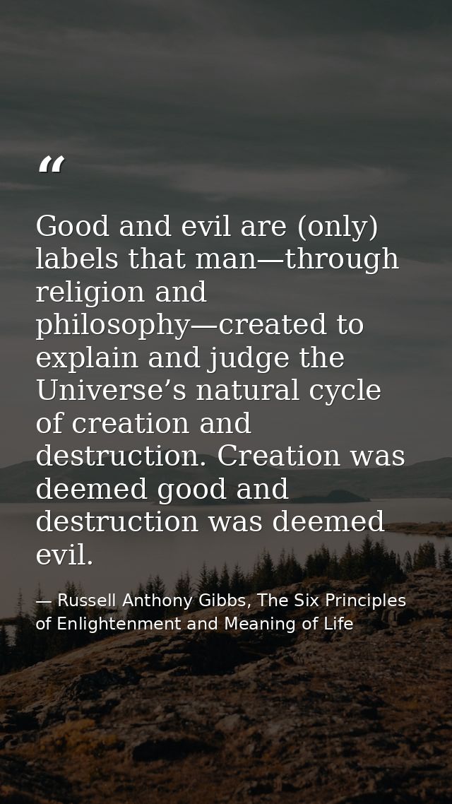 Good and evil are (only) labels that man—through religion and philosophy—created to explain and judge the Universe’s nat — Russell Anthony Gibbs, The Six Principles of Enlightenment and Meaning of Life