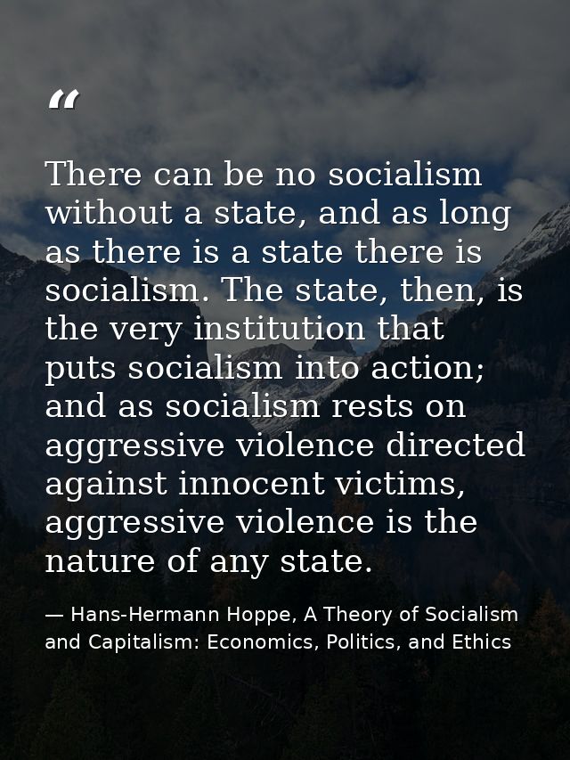 There can be no socialism without a state, and as long as there is a state there is socialism. The state, then, is the v — Hans-Hermann Hoppe, A Theory of Socialism and Capitalism: Economics, Politics, and Ethics