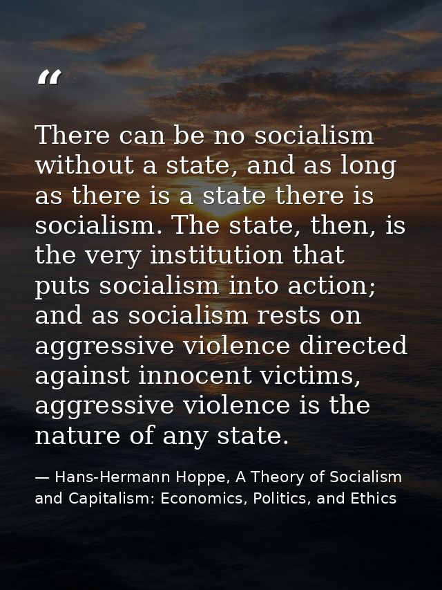 There can be no socialism without a state, and as long as there is a state there is socialism. The state, then, is the v — Hans-Hermann Hoppe, A Theory of Socialism and Capitalism: Economics, Politics, and Ethics