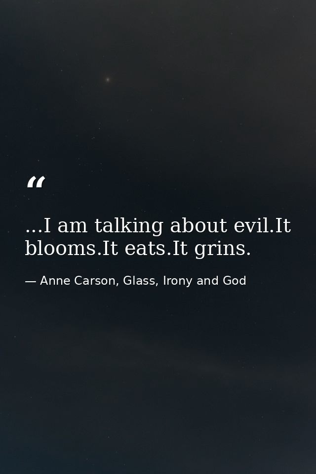 ...I am talking about evil.It blooms.It eats.It grins. — Anne Carson, Glass, Irony and God