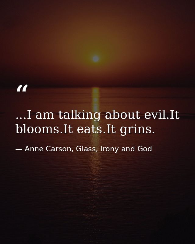 ...I am talking about evil.It blooms.It eats.It grins. — Anne Carson, Glass, Irony and God