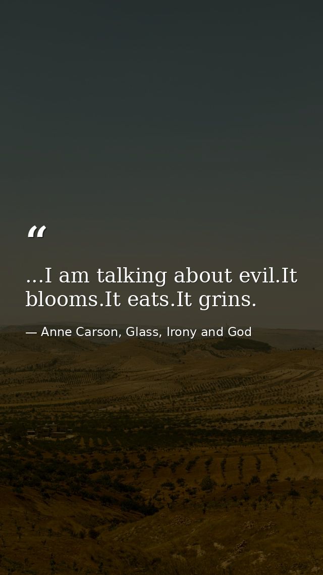 ...I am talking about evil.It blooms.It eats.It grins. — Anne Carson, Glass, Irony and God