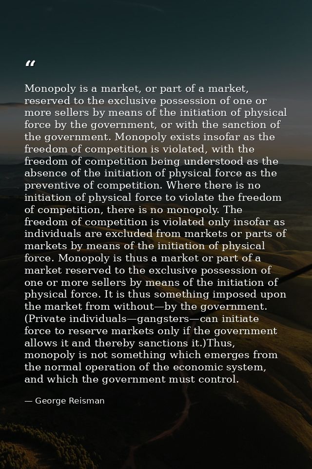 Monopoly is a market, or part of a market, reserved to the exclusive possession of one or more sellers by means of the i — George Reisman