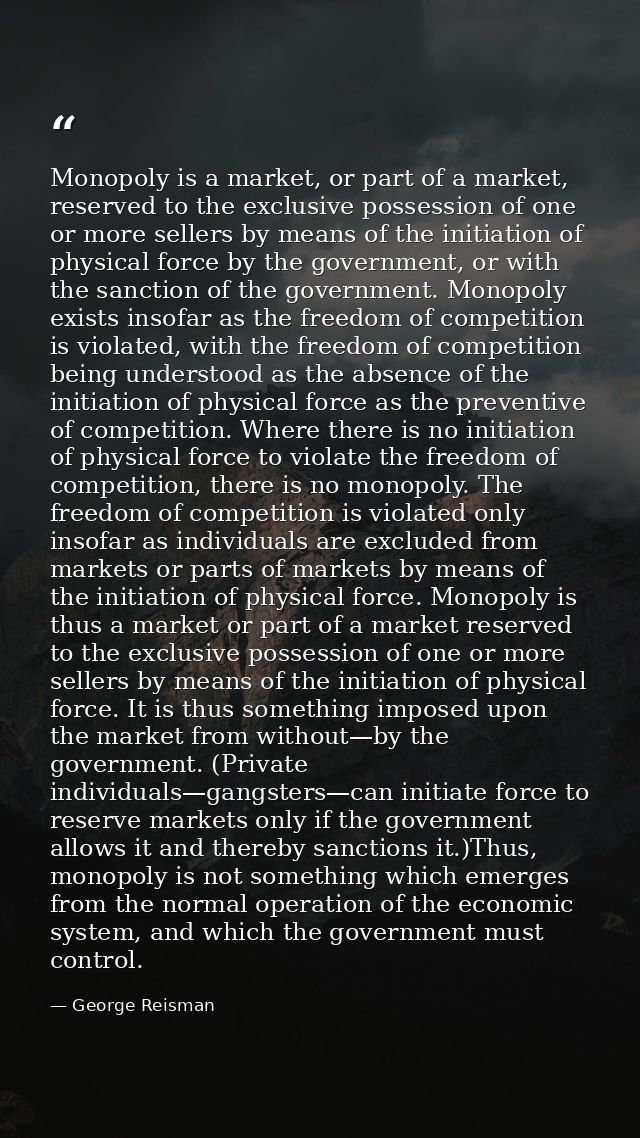 Monopoly is a market, or part of a market, reserved to the exclusive possession of one or more sellers by means of the i — George Reisman