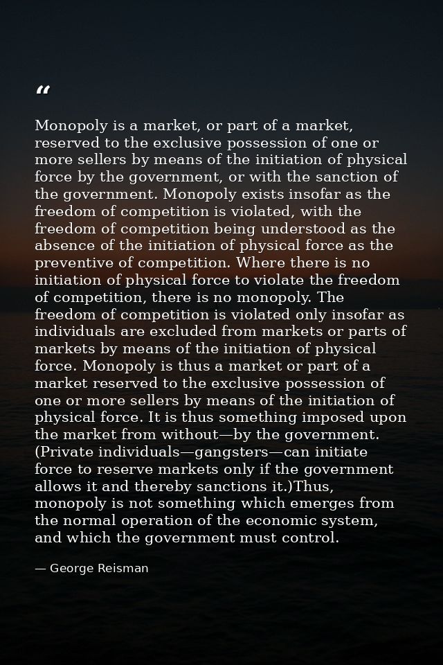 Monopoly is a market, or part of a market, reserved to the exclusive possession of one or more sellers by means of the i — George Reisman