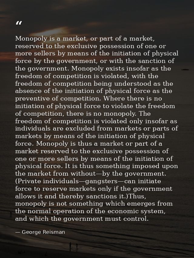 Monopoly is a market, or part of a market, reserved to the exclusive possession of one or more sellers by means of the i — George Reisman