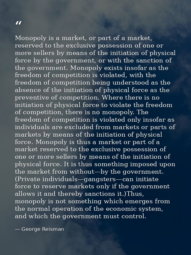 Monopoly is a market, or part of a market, reserved to the exclusive possession of one or more sellers by means of the i — George Reisman
